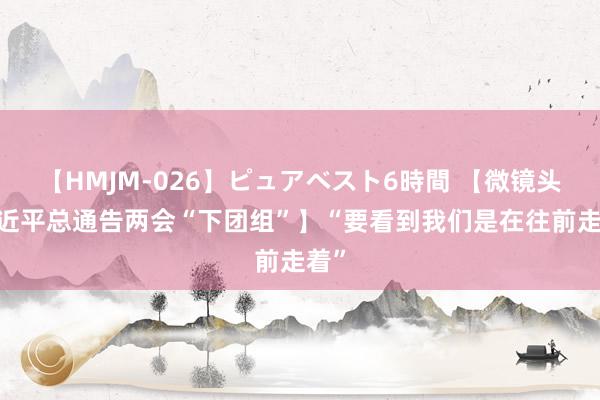 【HMJM-026】ピュアベスト6時間 【微镜头·习近平总通告两会“下团组”】“要看到我们是在往前走着”