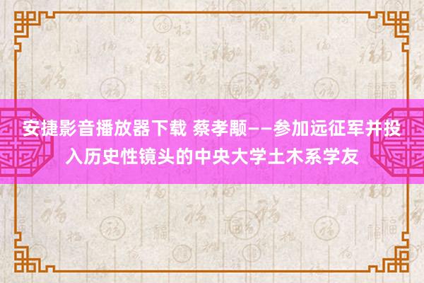 安捷影音播放器下载 蔡孝颙——参加远征军并投入历史性镜头的中央大学土木系学友