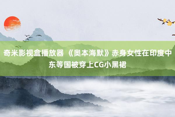 奇米影视盒播放器 《奥本海默》赤身女性在印度中东等国被穿上CG小黑裙