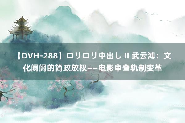 【DVH-288】ロリロリ中出し II 武云溥：文化阛阓的简政放权——电影审查轨制变革