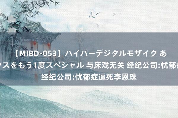 【MIBD-053】ハイパーデジタルモザイク あの娘のセックスをもう1度スペシャル 与床戏无关 经纪公司:忧郁症逼死李恩珠