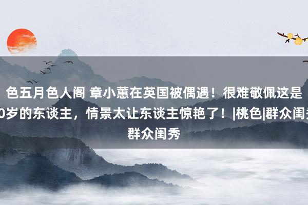 色五月色人阁 章小蕙在英国被偶遇！很难敬佩这是60岁的东谈主，情景太让东谈主惊艳了！|桃色|群众闺秀