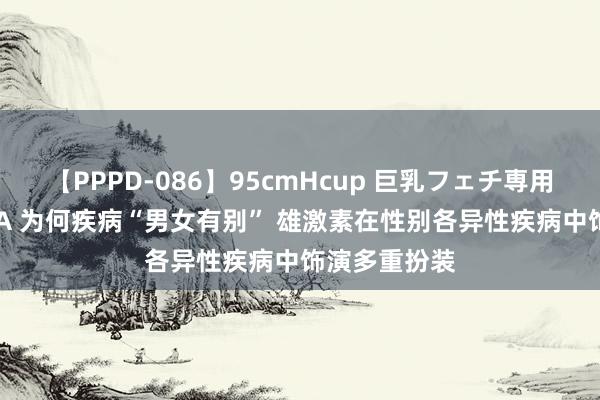 【PPPD-086】95cmHcup 巨乳フェチ専用ソープ SARA 为何疾病“男女有别” 雄激素在性别各异性疾病中饰演多重扮装