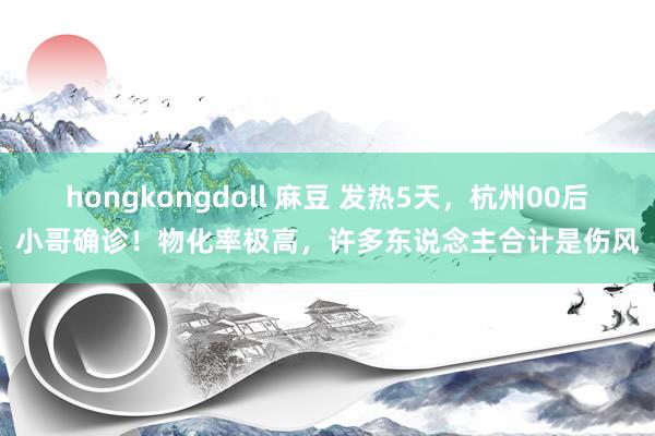 hongkongdoll 麻豆 发热5天，杭州00后小哥确诊！物化率极高，许多东说念主合计是伤风