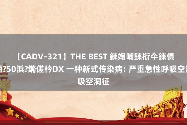 【CADV-321】THE BEST 銇婅哺銇椼仐銇俱仚銆?50浜?鏅傞枔DX 一种新式传染病: 严重急性呼吸空洞征