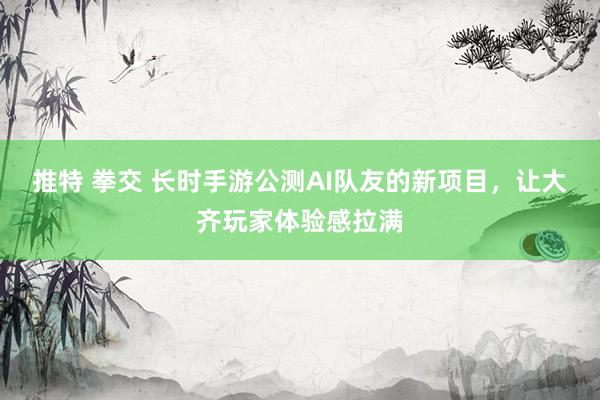 推特 拳交 长时手游公测AI队友的新项目，让大齐玩家体验感拉满