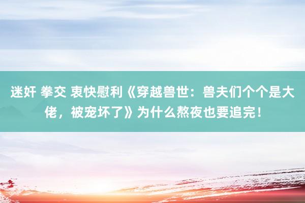 迷奸 拳交 衷快慰利《穿越兽世：兽夫们个个是大佬，被宠坏了》为什么熬夜也要追完！