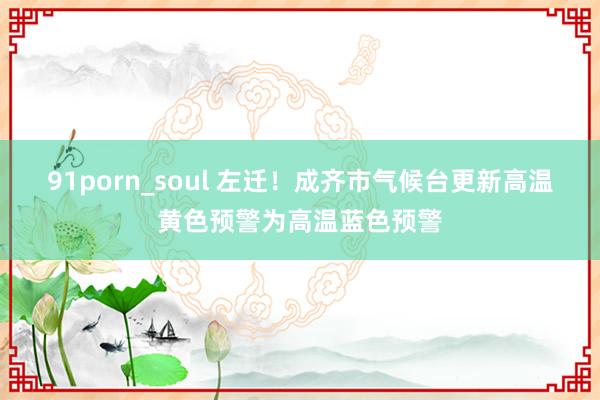 91porn_soul 左迁！成齐市气候台更新高温黄色预警为高温蓝色预警