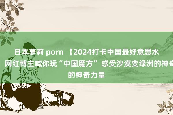 日本萝莉 porn 【2024打卡中国最好意思水源地】网红博主喊你玩“中国魔方” 感受沙漠变绿洲的神奇力量