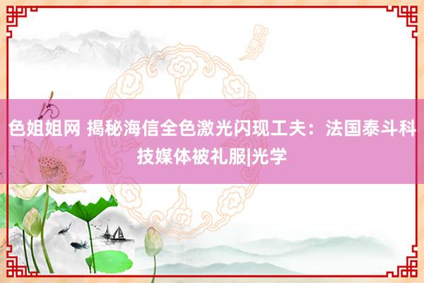 色姐姐网 揭秘海信全色激光闪现工夫：法国泰斗科技媒体被礼服|光学