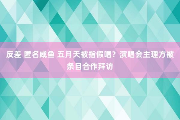 反差 匿名咸鱼 五月天被指假唱？演唱会主理方被条目合作拜访