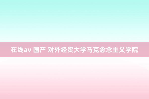 在线av 国产 对外经贸大学马克念念主义学院