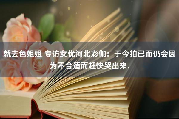 就去色姐姐 专访女优河北彩伽：于今拍已而仍会因为不合适而赶快哭出来.