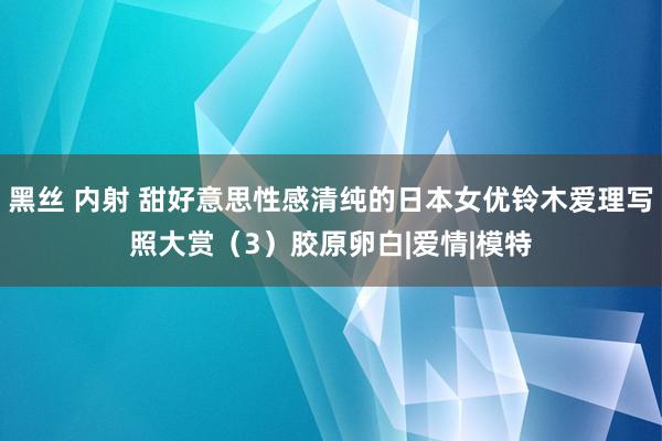 黑丝 内射 甜好意思性感清纯的日本女优铃木爱理写照大赏（3）胶原卵白|爱情|模特