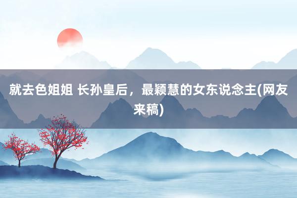 就去色姐姐 长孙皇后，最颖慧的女东说念主(网友来稿)