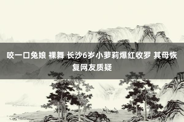 咬一口兔娘 裸舞 长沙6岁小萝莉爆红收罗 其母恢复网友质疑