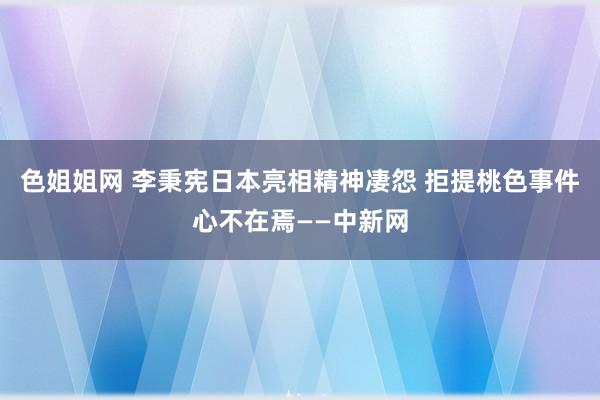 色姐姐网 李秉宪日本亮相精神凄怨 拒提桃色事件心不在焉——中新网