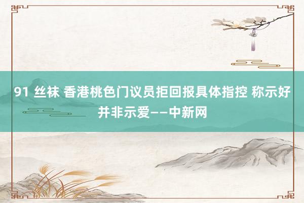 91 丝袜 香港桃色门议员拒回报具体指控 称示好并非示爱——中新网