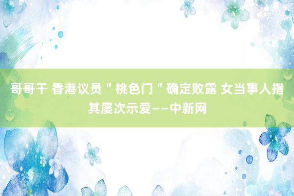 哥哥干 香港议员＂桃色门＂确定败露 女当事人指其屡次示爱——中新网