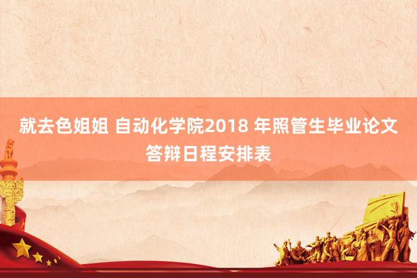 就去色姐姐 自动化学院2018 年照管生毕业论文答辩日程安排表