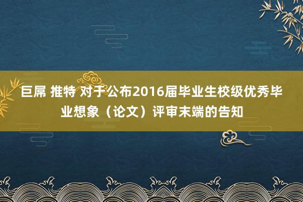 巨屌 推特 对于公布2016届毕业生校级优秀毕业想象（论文）评审末端的告知