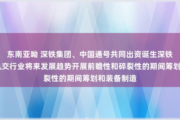 东南亚呦 深铁集团、中国通号共同出资诞生深铁信号 着眼轨交行业将来发展趋势开展前瞻性和碎裂性的期间筹划和装备制造