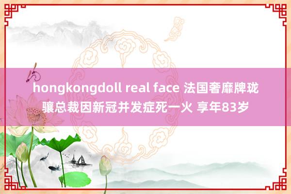 hongkongdoll real face 法国奢靡牌珑骧总裁因新冠并发症死一火 享年83岁