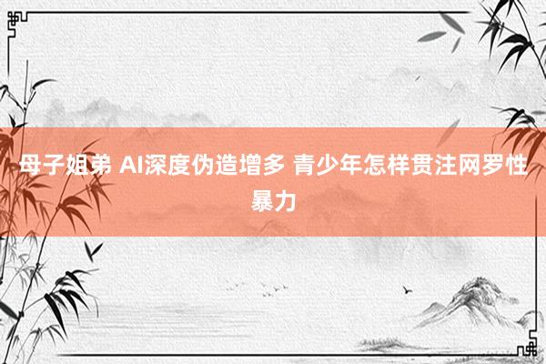 母子姐弟 AI深度伪造增多 青少年怎样贯注网罗性暴力