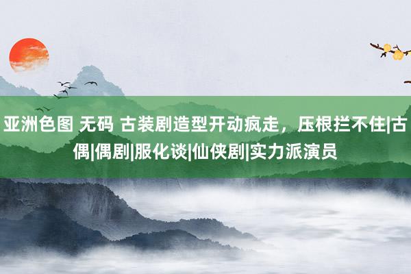 亚洲色图 无码 古装剧造型开动疯走，压根拦不住|古偶|偶剧|服化谈|仙侠剧|实力派演员