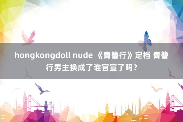 hongkongdoll nude 《青簪行》定档 青簪行男主换成了谁官宣了吗？