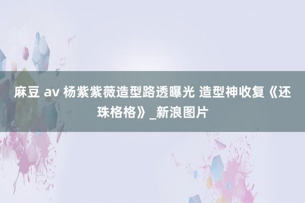 麻豆 av 杨紫紫薇造型路透曝光 造型神收复《还珠格格》_新浪图片