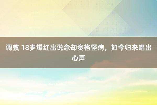 调教 18岁爆红出说念却资格怪病，如今归来唱出心声