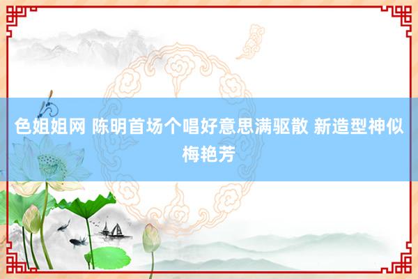 色姐姐网 陈明首场个唱好意思满驱散 新造型神似梅艳芳