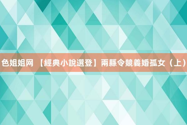 色姐姐网 【經典小說選登】兩縣令競義婚孤女（上）