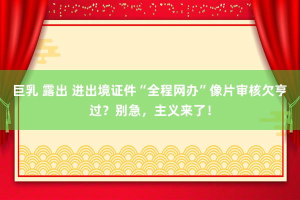 巨乳 露出 进出境证件“全程网办”像片审核欠亨过？别急，<a href=