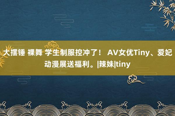 大摆锤 裸舞 学生制服控冲了！ AV女优Tiny、爱妃动漫展送福利。|辣妹|tiny