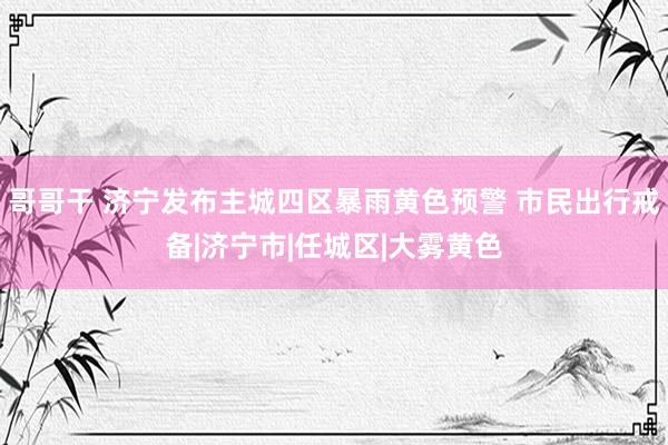 哥哥干 济宁发布主城四区暴雨黄色预警 市民出行戒备|济宁市|任城区|大雾黄色