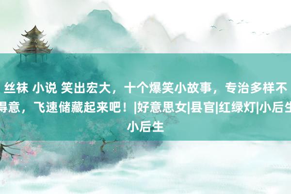 丝袜 小说 笑出宏大，十个爆笑小故事，专治多样不得意，飞速储藏起来吧！|好意思女|县官|红绿灯|小后生