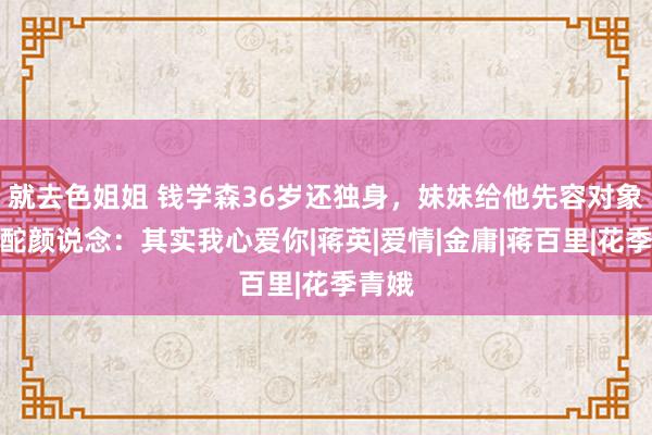 就去色姐姐 钱学森36岁还独身，妹妹给他先容对象，他酡颜说念：其实我心爱你|蒋英|爱情|金庸|蒋百里|花季青娥