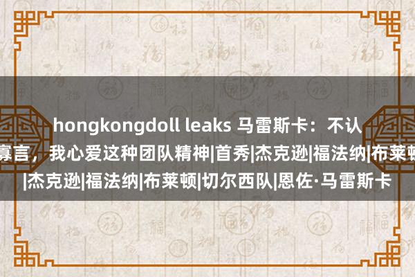 hongkongdoll leaks 马雷斯卡：不认为有球员在潦倒中失去了寡言，我心爱这种团队精神|首秀|杰克逊|福法纳|布莱顿|切尔西队|恩佐·马雷斯卡