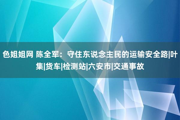 色姐姐网 陈全军：守住东说念主民的运输安全路|叶集|货车|检测站|六安市|交通事故