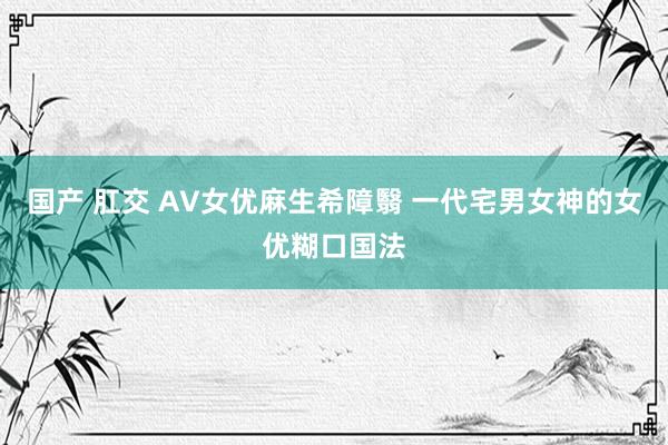 国产 肛交 AV女优麻生希障翳 一代宅男女神的女优糊口国法