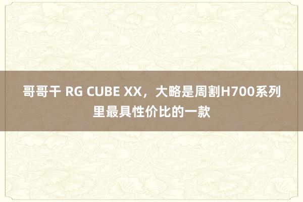 哥哥干 RG CUBE XX，大略是周割H700系列里最具性价比的一款