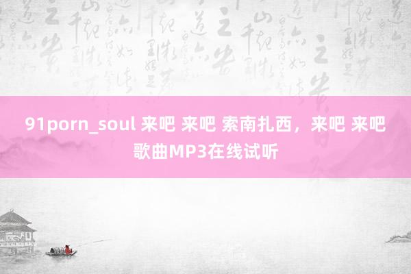 91porn_soul 来吧 来吧 索南扎西，来吧 来吧歌曲MP3在线试听