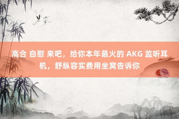 高合 自慰 来吧，给你本年最火的 AKG 监听耳机，舒纵容实费用坐窝告诉你