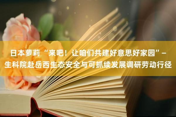 日本萝莉 “来吧！让咱们共建好意思好家园”—生科院赴岳西生态安全与可抓续发展调研劳动行径