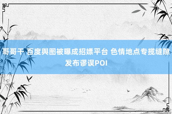 哥哥干 百度舆图被曝成招嫖平台 色情地点专揽缝隙发布谬误POI