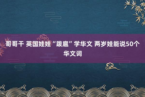 哥哥干 英国娃娃“跋扈”学华文 两岁娃能说50个华文词