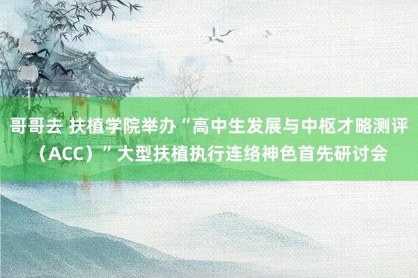 哥哥去 扶植学院举办“高中生发展与中枢才略测评（ACC）”大型扶植执行连络神色首先研讨会