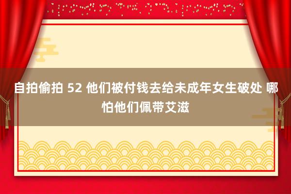 自拍偷拍 52 他们被付钱去给未成年女生破处 哪怕他们佩带艾滋